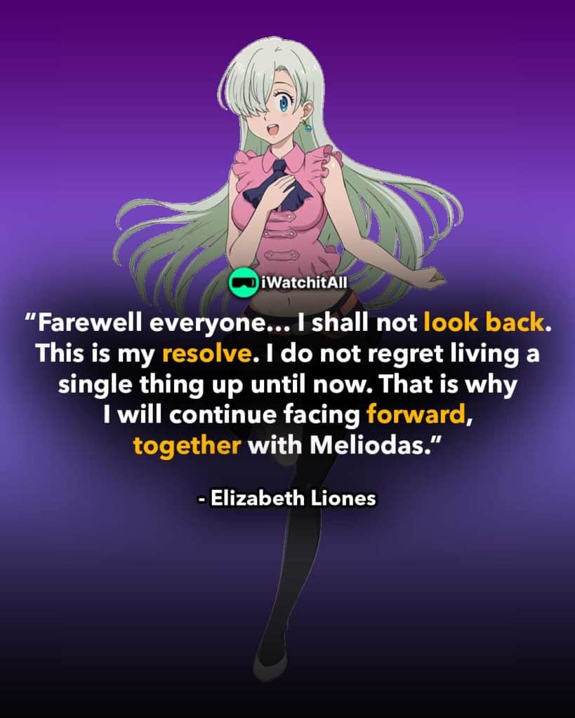 “Farewell everyone… I shall not look back. This is my resolve. I do not regret living a single thing up until now. That is why I will continue facing forward, together with Meliodas.”